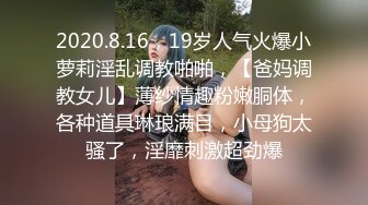 2020.8.16，19岁人气火爆小萝莉淫乱调教啪啪，【爸妈调教女儿】薄纱情趣粉嫩胴体，各种道具琳琅满目，小母狗太骚了，淫靡刺激超劲爆