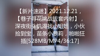 【新片速遞】2021.12.21，【巷子寻花挑战拔套内射】，深夜街头饥渴找小姐姐，小伙捡到宝，苗条小萝莉，啪啪狂插[528MB/MP4/36:17]