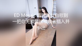 ED Mosaic 雪乳美女自慰到一把你无预警被偷窥者插入并中出