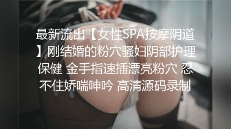 最新流出【女性SPA按摩阴道】刚结婚的粉穴骚妇阴部护理保健 金手指速插漂亮粉穴 忍不住娇喘呻吟 高清源码录制