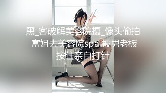 黑_客破解美容院摄_像头偷拍 富姐去美容院spa 被男老板按住亲自打针