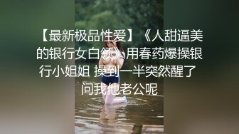 【最新极品性爱】《人甜逼美的银行女白领》用春药爆操银行小姐姐 操到一半突然醒了 问我他老公呢