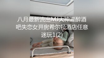 八月最新流出MJ大神灌醉酒吧失恋女开房希尔顿酒店任意迷玩1(2)