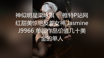 神似明星梁咏琪☀️推特P站网红甜美惊艳反差女神 JasmineJ9966 单部作品价值几十美金的单人