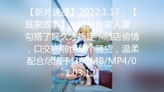 【新片速遞】2022.1.17，【良家故事】，精品良家人妻，勾搭了好久才搞定，酒店偷情，口交啪啪也是个骚货，温柔配合尽情干[302MB/MP4/01:03:12]