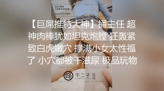 【巨屌推特大神】捅主任 超神肉棒犹如坦克炮膛 狂轰紧致白虎嫩穴 撑满小女太性福了 小穴都被干滋尿 极品玩物