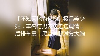 【不知天地为何物】极品美少妇，车内与男友边走边调情，后排车震，黑丝美腿满分大胸