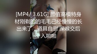 [MP4/ 3.61G] 颜值高模特身材刚剃的的毛毛已经慢慢的长出来了，道具自慰 深喉交后入啪啪