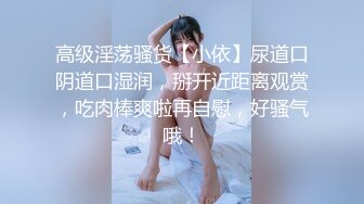 高级淫荡骚货【小依】尿道口阴道口湿润，掰开近距离观赏，吃肉棒爽啦再自慰，好骚气哦！