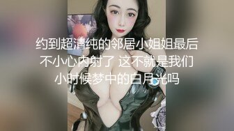 约到超清纯的邻居小姐姐最后不小心内射了 这不就是我们小时候梦中的白月光吗