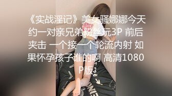 《实战淫记》美女骚娜娜今天约一对亲兄弟粉丝玩3P 前后夹击 一个接一个轮流内射 如果怀孕孩子谁的啊 高清1080P版