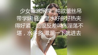 ✿少女蕾丝吊带✿纯欲蕾丝吊带学妹 骚逼里水好多好热夹得好紧，超级反差叫床淫荡不堪，水多多 滋溜一下就进去了