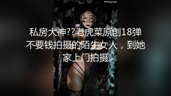 私房大神??老虎菜原创18弹不要钱拍摄的陌生女人，到她家上门拍摄