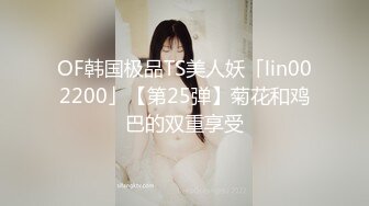 OF韩国极品TS美人妖「lin002200」【第25弹】菊花和鸡巴的双重享受