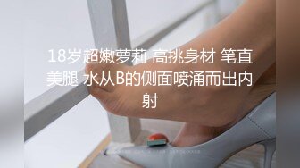 18岁超嫩萝莉 高挑身材 笔直美腿 水从B的侧面喷涌而出内射