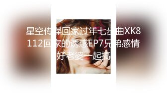 星空传媒回家过年七步曲XK8112回家的诱惑EP7兄弟感情好老婆一起搞