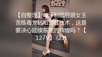 【自整理】匈牙利舔屁眼女王苦练毒龙钻和顶肛技术，这是要决心延续东莞的辉煌吗？【127V】 (23)