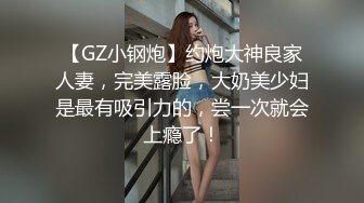 【GZ小钢炮】约炮大神良家人妻，完美露脸，大奶美少妇是最有吸引力的，尝一次就会上瘾了！