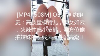 [MP4/ 508M] OB大神 约炮史：高质量模特儿，美女如云，火辣性感小皮裤，全方位偷拍辣妹的一线天，性爱高潮！