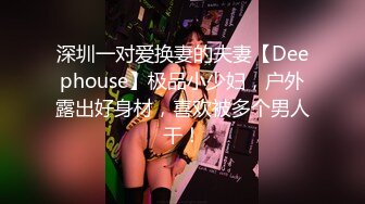 深圳一对爱换妻的夫妻【Deephouse】极品小少妇，户外露出好身材，喜欢被多个男人干！