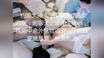 ✿约炮大神 勾搭G罩杯巨乳女邻居，附聊天记录和生活照，视频中意外露脸很清纯，约良家就是爽，特别刺激