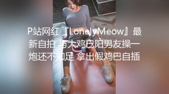 P站网红『LonelyMeow』最新自拍 与大鸡巴阳男友操一炮还不知足 拿出假鸡巴自插