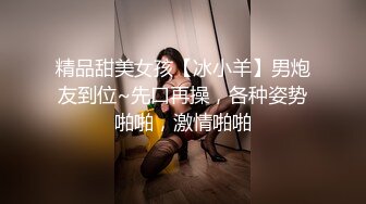 精品甜美女孩【冰小羊】男炮友到位~先口再操，各种姿势啪啪，激情啪啪