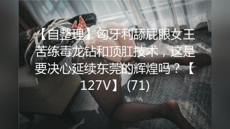 【自整理】匈牙利舔屁眼女王苦练毒龙钻和顶肛技术，这是要决心延续东莞的辉煌吗？【127V】 (71)