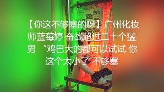 【你这不够塞的呀】广州化妆师蓝莓婷 奋战超过二十个猛男 “鸡巴大的都可以试试 你这个太小了 不够塞