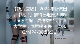 【新片速遞】 2024年新流出，【精品】推特已退圈大神Sinludy约炮，高清原档，新人大学生，同居操不停！[2.66G/MP4/00:53:31]