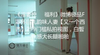 《淫妻控㊙️福利》微博极品F罩杯巨乳韵味人妻【又一个西西】299门槛私拍视图，白皙性感大长腿啪啪