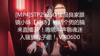 [MP4]STP29250 极品良家眼镜小妹【诗诗】被两个男的搞来直播3P！嗷嗷叫声销魂迷人骚到骨子里！ VIP0600