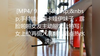 [MP4/ 928M]&nbsp;&nbsp;手持镜头操卡哇伊妹子，露脸啪啪女友主动掰穴让特写，女上位再侧入高潮后倒点热水洗逼