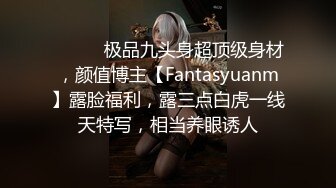 ⚫️⚫️极品九头身超顶级身材，颜值博主【Fantasyuanm】露脸福利，露三点白虎一线天特写，相当养眼诱人