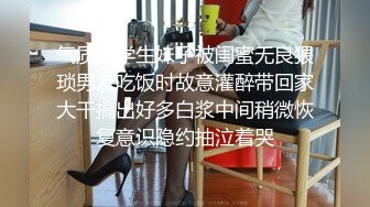 气质大学生妹子被闺蜜无良猥琐男友吃饭时故意灌醉带回家大干搞出好多白浆中间稍微恢复意识隐约抽泣着哭