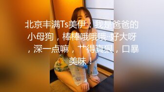 北京丰满Ts美伊：我是爸爸的小母狗，棒棒哦哦哦··好大呀，深一点嘛，艹得真狠，口暴美味！