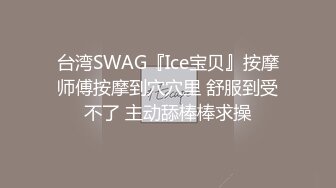 台湾SWAG『Ice宝贝』按摩师傅按摩到穴穴里 舒服到受不了 主动舔棒棒求操