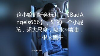 这小娘们挺会玩儿，【BadAngels666】，ST的一个小屁孩，超大尺度，喷水~精油，一根大黑牛