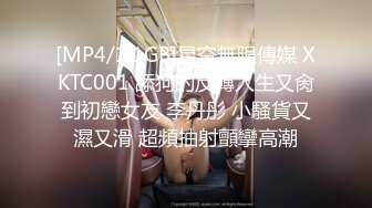 [MP4/1.1GB]星空無限傳媒 XKTC001 舔狗的反轉人生又肏到初戀女友 李丹彤 小騷貨又濕又滑 超頻抽射顫攣高潮