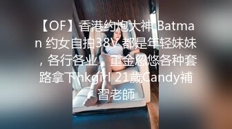 【OF】香港约炮大神 Batman 约女自拍38V 都是年轻妹妹，各行各业，重金忽悠各种套路拿下hkgirl 21歲Candy補習老師