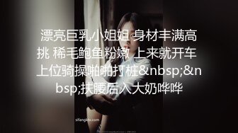 漂亮巨乳小姐姐 身材丰满高挑 稀毛鲍鱼粉嫩 上来就开车 上位骑操啪啪打桩&nbsp;&nbsp;扶腰后入大奶哗哗