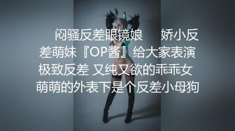 ❤️闷骚反差眼镜娘❤️娇小反差萌妹『OP酱』给大家表演极致反差 又纯又欲的乖乖女 萌萌的外表下是个反差小母狗