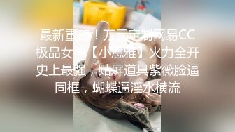 最新重磅！万元定制网易CC极品女神【小恩雅】火力全开史上最强，贴屏道具紫薇脸逼同框，蝴蝶逼淫水横流