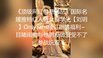 《顶级网红付费精品》国际名媛推特红人骚女留学生【刘玥】OnlyFans续订剧情福利~目睹闺蜜与他男友做爱受不了参战玩双飞