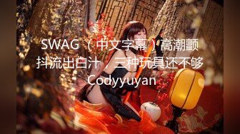 SWAG （中文字幕）高潮颤抖流出白汁，三种玩具还不够 Codyyuyan