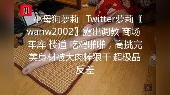 ✿小母狗萝莉✿Twitter萝莉〖wanw2002〗露出调教 商场 车库 楼道 吃鸡啪啪，高挑完美身材被大肉棒狠干 超极品反差