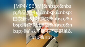 [MP4/ 963M]&nbsp;&nbsp;高品质探花&nbsp;&nbsp;白衣兼职小妹操哭&nbsp;&nbsp;持续输出爆插&nbsp;&nbsp;操的妹子受不了要退单&nbsp;&nbsp;