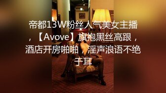 帝都13W粉丝人气美女主播，【Avove】旗袍黑丝高跟，酒店开房啪啪，淫声浪语不绝于耳