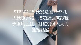 STP20125 长发及腰1米7几大长腿少妇，摸奶舔逼高跟鞋长腿肩上扛，打桩机侧入大力抽插猛操